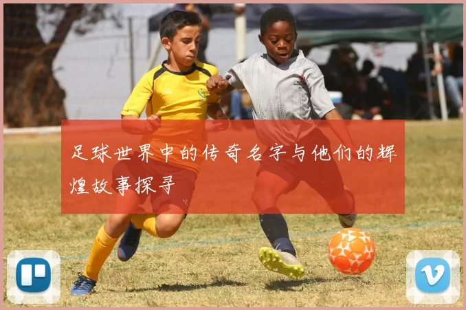 足球世界中的传奇名字与他们的辉煌故事探寻
