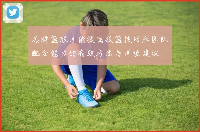 怎样篮球才能提高投篮技巧和团队配合能力的有效方法与训练建议