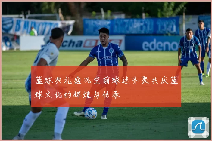 篮球典礼盛况空前球迷齐聚共庆篮球文化的辉煌与传承