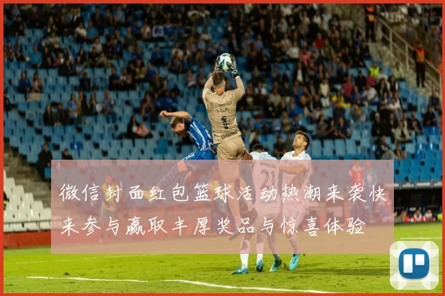 微信封面红包篮球活动热潮来袭快来参与赢取丰厚奖品与惊喜体验